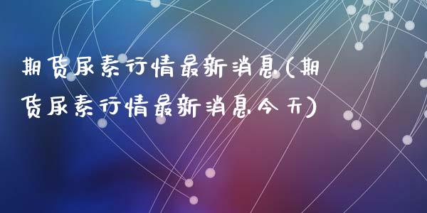 期货尿素行情最新消息(期货尿素行情最新消息今天)