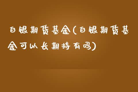 白银期货基金(白银期货基金可以长期持有吗)