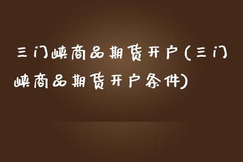 三门峡商品期货开户(三门峡商品期货开户条件)