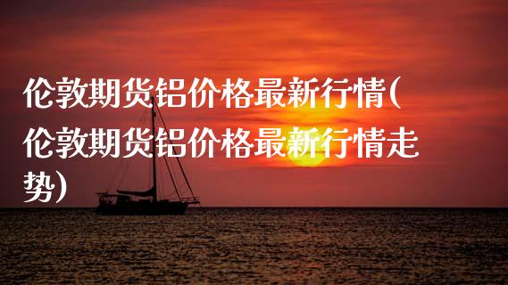 伦敦期货铝价格最新行情(伦敦期货铝价格最新行情走势)
