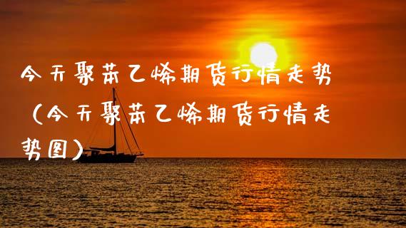 今天聚苯乙烯期货行情走势（今天聚苯乙烯期货行情走势图）