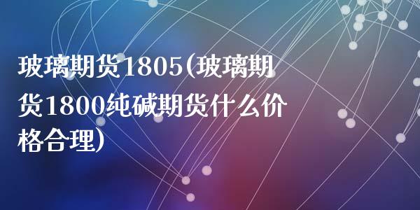 玻璃期货1805(玻璃期货1800纯碱期货什么价格合理)