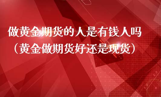 做黄金期货的人是有钱人吗（黄金做期货好还是现货）