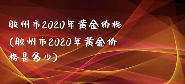 胶州市2020年黄金价格(胶州市2020年黄金价格是多少)