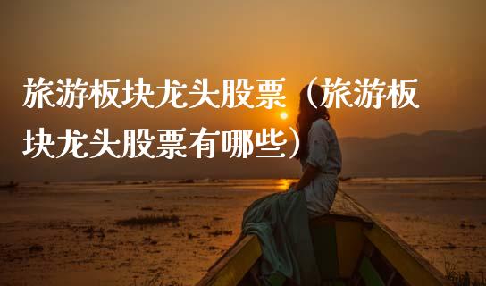旅游板块龙头股票（旅游板块龙头股票有哪些）