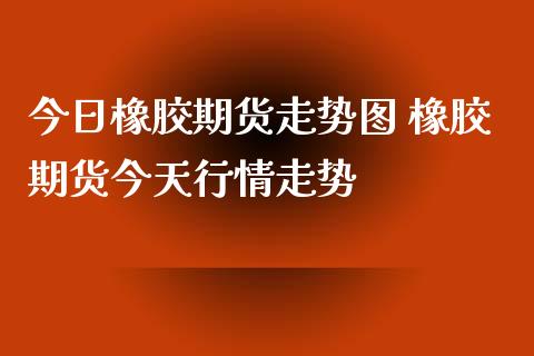 今日橡胶期货走势图 橡胶期货今天行情走势