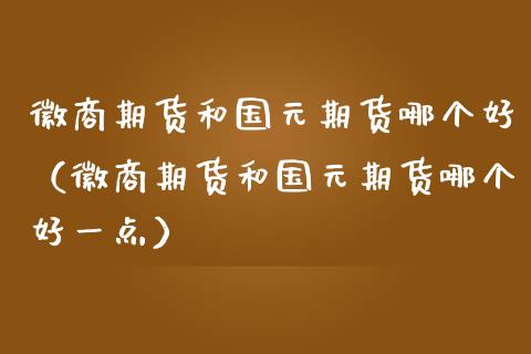 徽商期货和国元期货哪个好（徽商期货和国元期货哪个好一点）