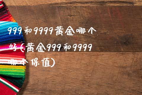 999和9999黄金哪个好(黄金999和9999哪个保值)