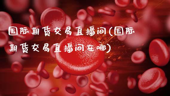 国际期货交易直播间(国际期货交易直播间在哪)