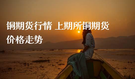 铜期货行情 上期所铜期货价格走势