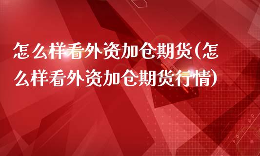怎么样看外资加仓期货(怎么样看外资加仓期货行情)