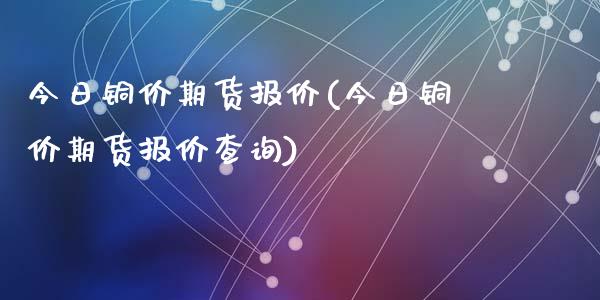 今日铜价期货报价(今日铜价期货报价查询)
