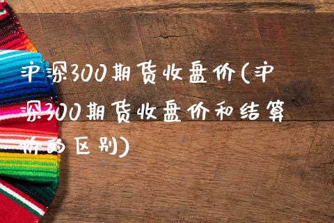 沪深300期货收盘价(沪深300期货收盘价和结算价的区别)