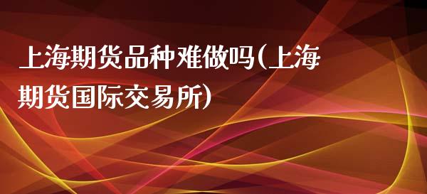 上海期货品种难(上海期货国际交易所)