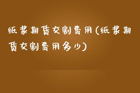 纸浆期货交割费用(纸浆期货交割费用多少)