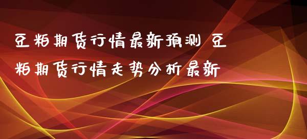 豆粕期货行情最新预测 豆粕期货行情走势分析最新