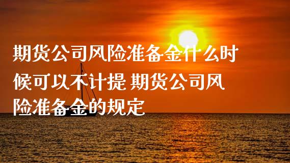 期货公司风险准备金什么时候可以不计提 期货公司风险准备金的规定