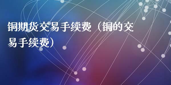 铜期货交易手续费（铜的交易手续费）
