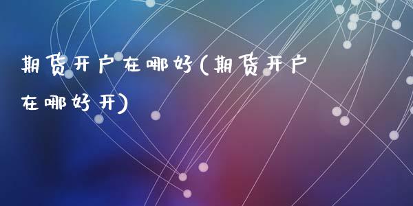期货开户在哪好(期货开户在哪好开)