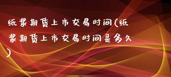 纸浆期货上市交易时间(纸浆期货上市交易时间是多久)