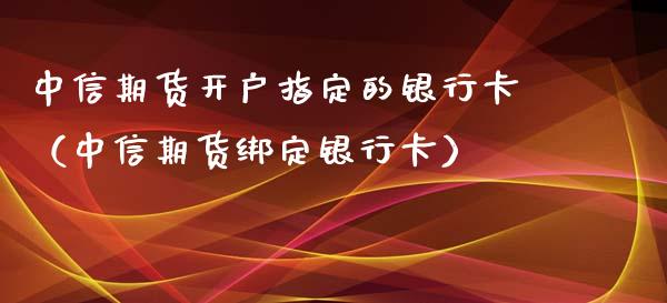 中信期货开户指定的银行卡（中信期货绑定银行卡）