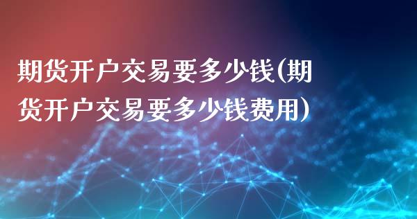 期货开户交易要多少钱(期货开户交易要多少钱费用)
