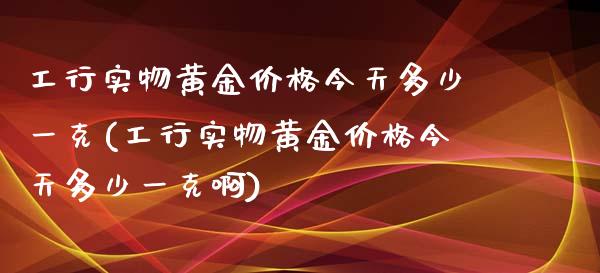 工行实物黄金价格今天多少一克(工行实物黄金价格今天多少一克啊)