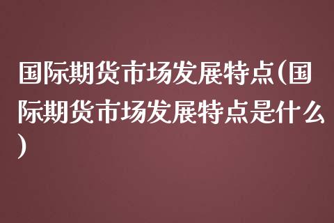 国际期货市场发展特点(国际期货市场发展特点是什么)