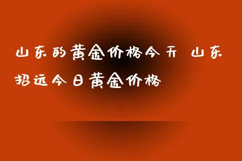 山东的黄金价格今天 山东招远今日黄金价格