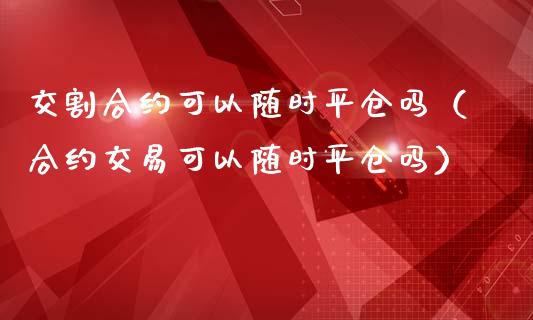 交割合约可以随时平仓吗（合约交易可以随时平仓吗）