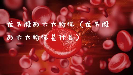 龙头股的六大特征（龙头股的六大特征是什么）