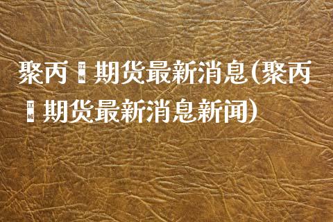 聚丙烯期货最新消息(聚丙烯期货最新消息新闻)