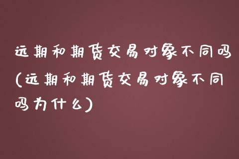 远期和期货交易对象不同吗(远期和期货交易对象不同吗为什么)