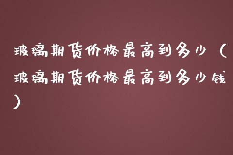 玻璃期货价格最高到多少（玻璃期货价格最高到多少钱）