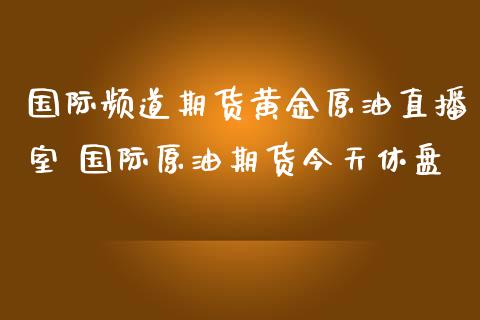 国际频道期货黄金原油直播室 国际原油期货今天休盘
