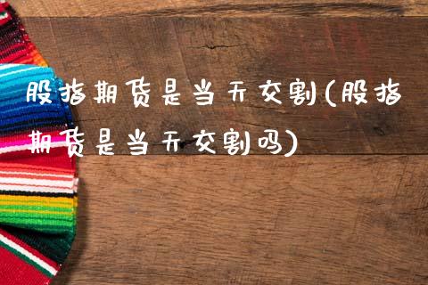 股指期货是当天交割(股指期货是当天交割吗)