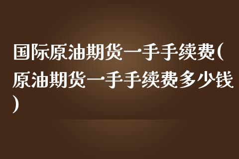 国际原油期货一手手续费(原油期货一手手续费多少钱)