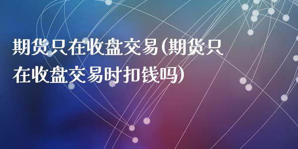 期货只在收盘交易(期货只在收盘交易时扣钱吗)