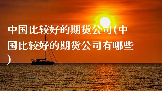 中国比较好的期货公司(中国比较好的期货公司有哪些)