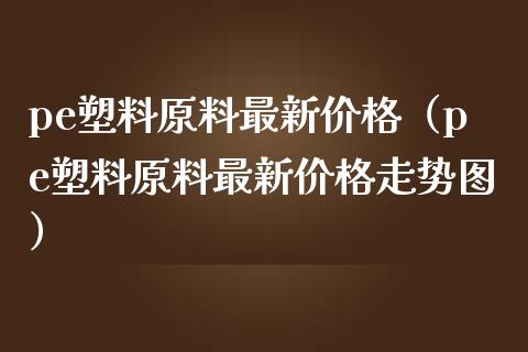 pe塑料原料最新价格（pe塑料原料最新价格走势图）