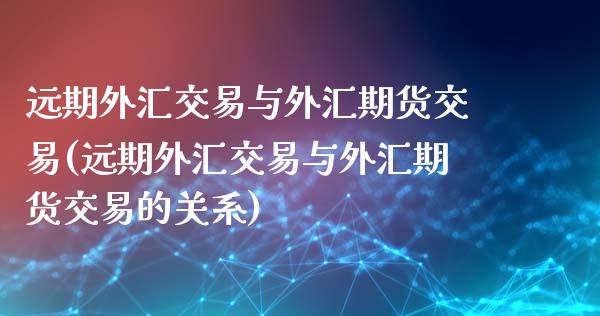 远期外汇交易与外汇期货交易(远期外汇交易与外汇期货交易的关系)