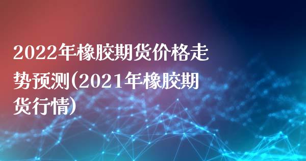 2022年橡胶期货价格走势预测(2021年橡胶期货行情)