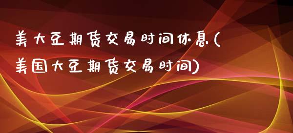 美大豆期货交易时间休息(美国大豆期货交易时间)