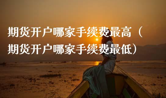 期货开户哪家手续费最高（期货开户哪家手续费最低）