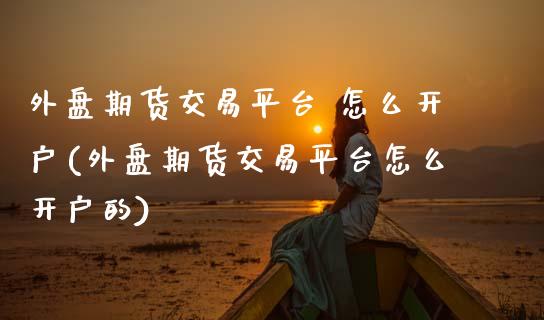 外盘期货交易平台 怎么开户(外盘期货交易平台怎么开户的)