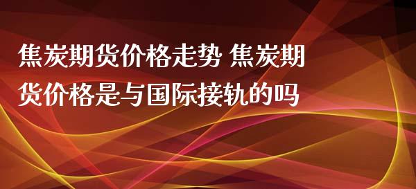 焦炭期货价格走势 焦炭期货价格是与国际接轨的吗_https://www.dglong8.com_内盘期货_第1张