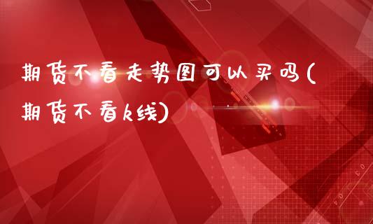 期货不看走势图可以买吗(期货不看k线)