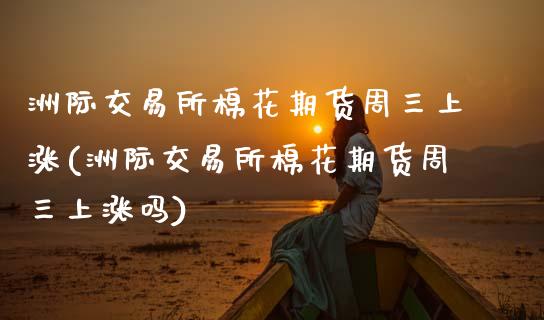 洲际交易所棉花期货周三上涨(洲际交易所棉花期货周三上涨吗)