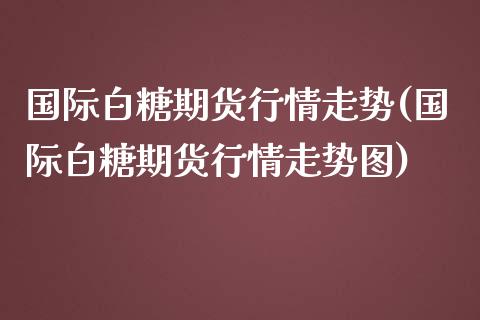 国际白糖期货行情走势(国际白糖期货行情走势图)