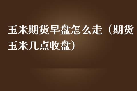 玉米期货早盘怎么走（期货玉米几点收盘）